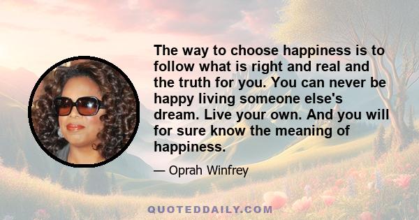 The way to choose happiness is to follow what is right and real and the truth for you. You can never be happy living someone else's dream. Live your own. And you will for sure know the meaning of happiness.