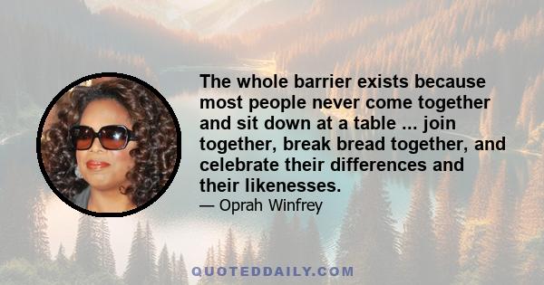 The whole barrier exists because most people never come together and sit down at a table ... join together, break bread together, and celebrate their differences and their likenesses.