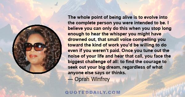 The whole point of being alive is to evolve into the complete person you were intended to be. I believe you can only do this when you stop long enough to hear the whisper you might have drowned out, that small voice