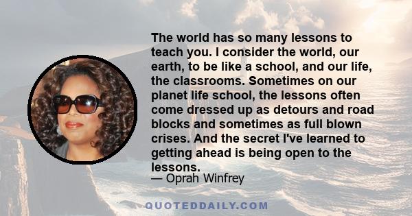 The world has so many lessons to teach you. I consider the world, our earth, to be like a school, and our life, the classrooms. Sometimes on our planet life school, the lessons often come dressed up as detours and road