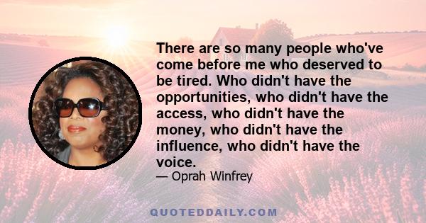 There are so many people who've come before me who deserved to be tired. Who didn't have the opportunities, who didn't have the access, who didn't have the money, who didn't have the influence, who didn't have the voice.