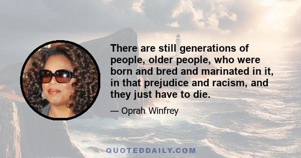 There are still generations of people, older people, who were born and bred and marinated in it, in that prejudice and racism, and they just have to die.