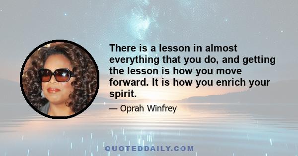 There is a lesson in almost everything that you do, and getting the lesson is how you move forward. It is how you enrich your spirit.