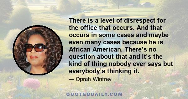 There is a level of disrespect for the office that occurs. And that occurs in some cases and maybe even many cases because he is African American. There’s no question about that and it’s the kind of thing nobody ever