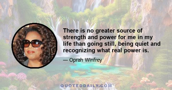 There is no greater source of strength and power for me in my life than going still, being quiet and recognizing what real power is.