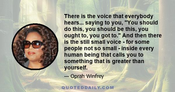 There is the voice that everybody hears... saying to you, You should do this, you should be this, you ought to, you got to. And then there is the still small voice - for some people not so small - inside every human