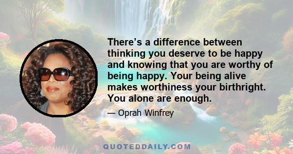 There’s a difference between thinking you deserve to be happy and knowing that you are worthy of being happy. Your being alive makes worthiness your birthright. You alone are enough.