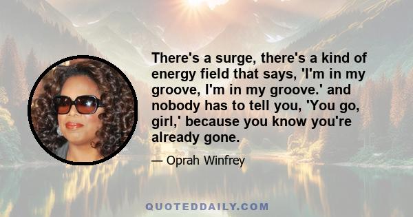 There's a surge, there's a kind of energy field that says, 'I'm in my groove, I'm in my groove.' and nobody has to tell you, 'You go, girl,' because you know you're already gone.