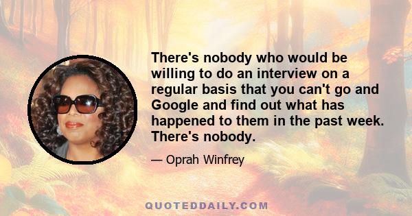 There's nobody who would be willing to do an interview on a regular basis that you can't go and Google and find out what has happened to them in the past week. There's nobody.