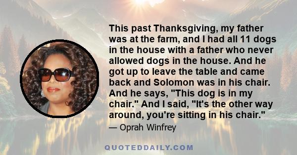 This past Thanksgiving, my father was at the farm, and I had all 11 dogs in the house with a father who never allowed dogs in the house. And he got up to leave the table and came back and Solomon was in his chair. And