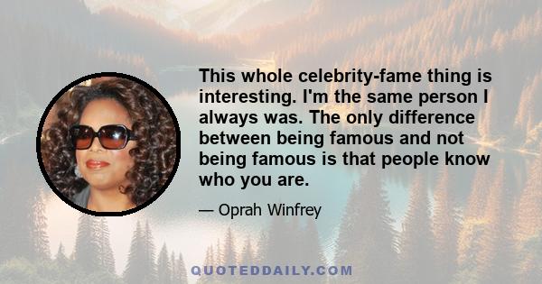 This whole celebrity-fame thing is interesting. I'm the same person I always was. The only difference between being famous and not being famous is that people know who you are.