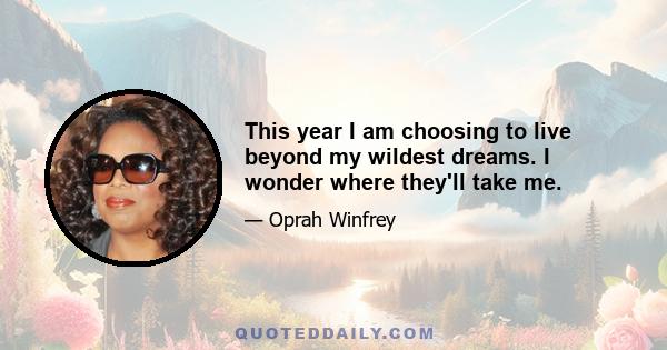 This year I am choosing to live beyond my wildest dreams. I wonder where they'll take me.