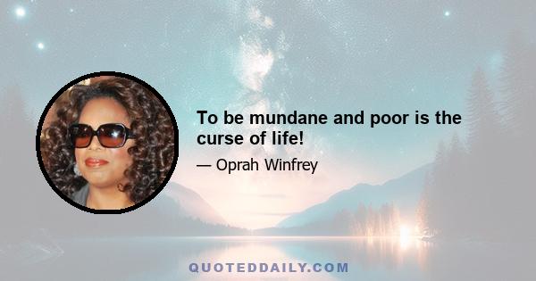 To be mundane and poor is the curse of life!