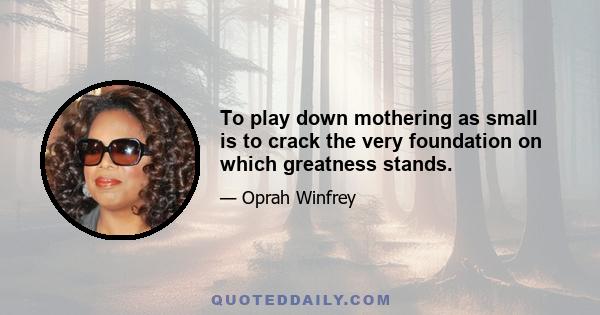 To play down mothering as small is to crack the very foundation on which greatness stands.