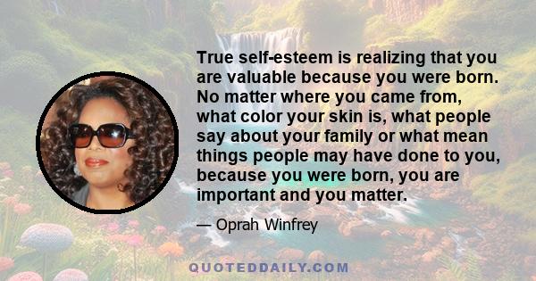 True self-esteem is realizing that you are valuable because you were born. No matter where you came from, what color your skin is, what people say about your family or what mean things people may have done to you,