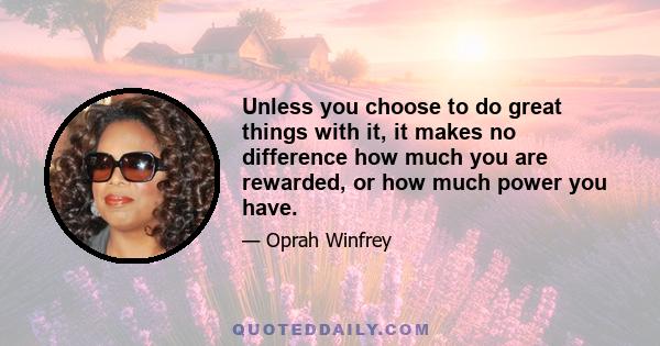 Unless you choose to do great things with it, it makes no difference how much you are rewarded, or how much power you have.