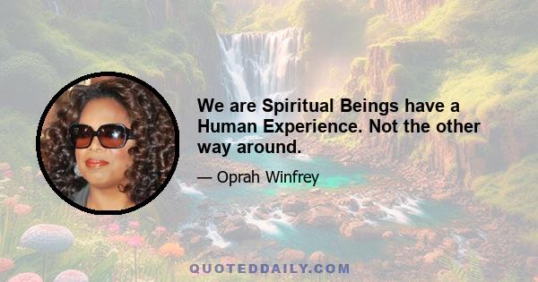 We are Spiritual Beings have a Human Experience. Not the other way around.