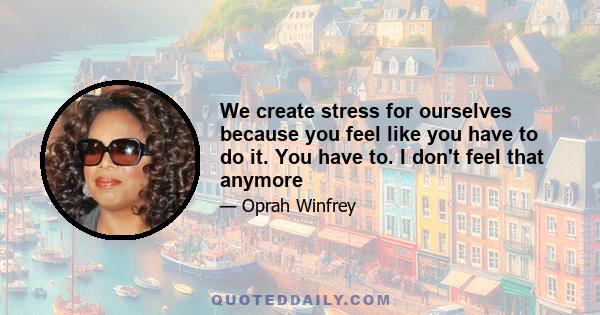 We create stress for ourselves because you feel like you have to do it. You have to. I don't feel that anymore