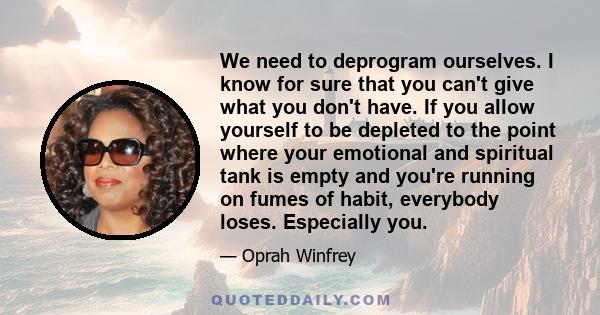 We need to deprogram ourselves. I know for sure that you can't give what you don't have. If you allow yourself to be depleted to the point where your emotional and spiritual tank is empty and you're running on fumes of