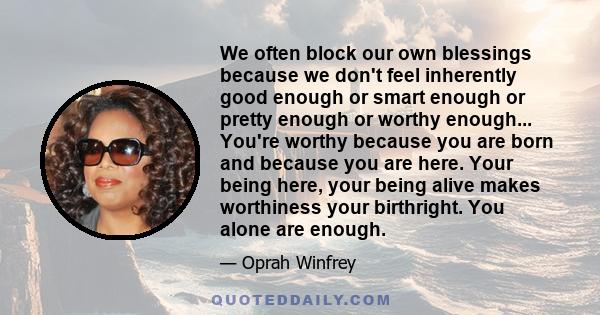 We often block our own blessings because we don't feel inherently good enough or smart enough or pretty enough or worthy enough... You're worthy because you are born and because you are here. Your being here, your being 