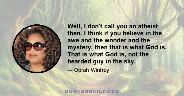 Well, I don't call you an atheist then. I think if you believe in the awe and the wonder and the mystery, then that is what God is. That is what God is, not the bearded guy in the sky.