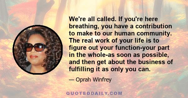 We're all called. If you're here breathing, you have a contribution to make to our human community. The real work of your life is to figure out your function-your part in the whole-as soon as possible, and then get