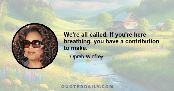 We're all called. If you're here breathing, you have a contribution to make.