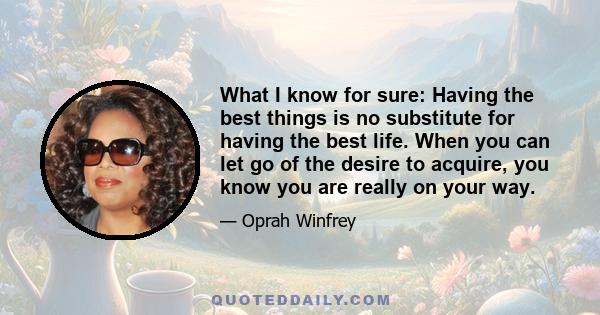 What I know for sure: Having the best things is no substitute for having the best life. When you can let go of the desire to acquire, you know you are really on your way.