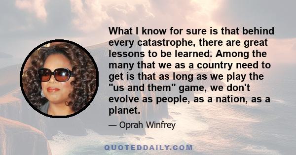 What I know for sure is that behind every catastrophe, there are great lessons to be learned. Among the many that we as a country need to get is that as long as we play the us and them game, we don't evolve as people,