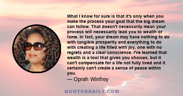 What I know for sure is that it's only when you make the process your goal that the big dream can follow. That doesn't necessarily mean your process will necessarily lead you to wealth or fame. In fact, your dream may