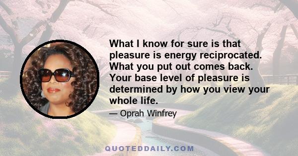 What I know for sure is that pleasure is energy reciprocated. What you put out comes back. Your base level of pleasure is determined by how you view your whole life.