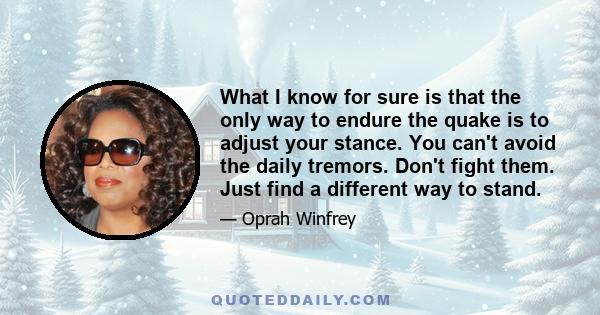 What I know for sure is that the only way to endure the quake is to adjust your stance. You can't avoid the daily tremors. Don't fight them. Just find a different way to stand.