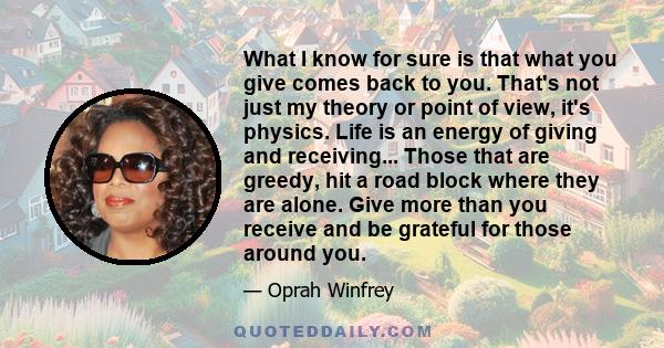 What I know for sure is that what you give comes back to you. That's not just my theory or point of view, it's physics. Life is an energy of giving and receiving... Those that are greedy, hit a road block where they are 