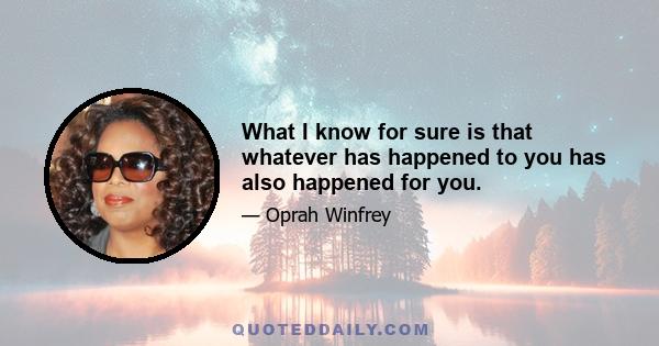 What I know for sure is that whatever has happened to you has also happened for you.