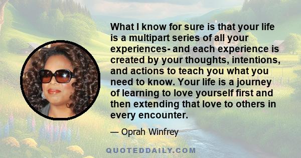 What I know for sure is that your life is a multipart series of all your experiences- and each experience is created by your thoughts, intentions, and actions to teach you what you need to know. Your life is a journey