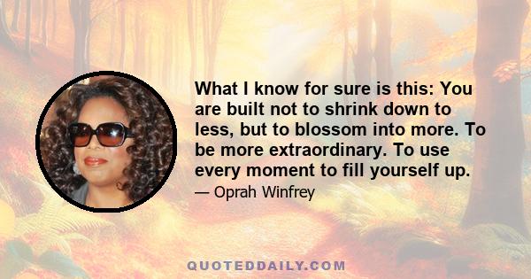 What I know for sure is this: You are built not to shrink down to less, but to blossom into more. To be more extraordinary. To use every moment to fill yourself up.