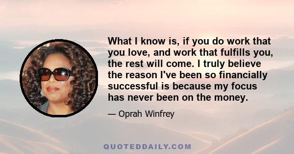 What I know is, if you do work that you love, and work that fulfills you, the rest will come. I truly believe the reason I've been so financially successful is because my focus has never been on the money.