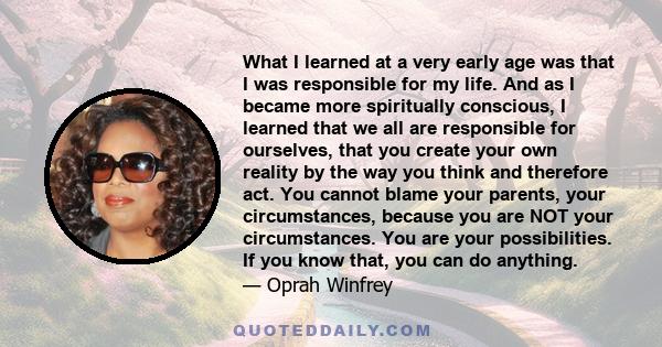 What I learned at a very early age was that I was responsible for my life. And as I became more spiritually conscious, I learned that we all are responsible for ourselves, that you create your own reality by the way you 