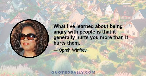 What I've learned about being angry with people is that it generally hurts you more than it hurts them.