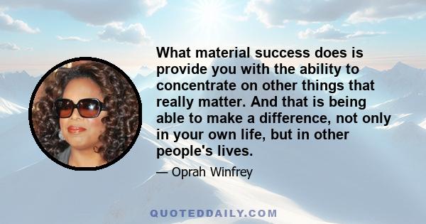 What material success does is provide you with the ability to concentrate on other things that really matter. And that is being able to make a difference, not only in your own life, but in other people's lives.