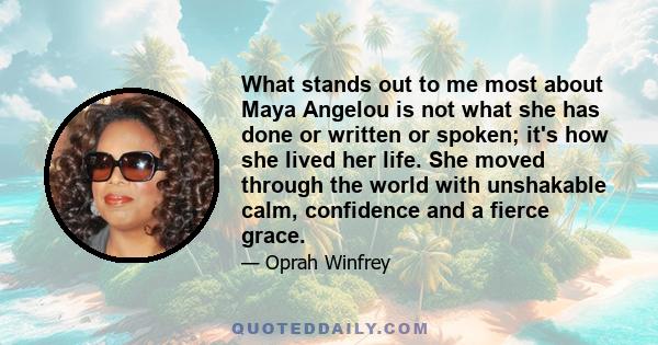 What stands out to me most about Maya Angelou is not what she has done or written or spoken; it's how she lived her life. She moved through the world with unshakable calm, confidence and a fierce grace.