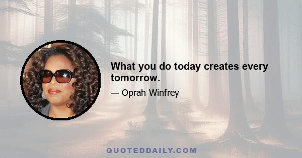 What you do today creates every tomorrow.