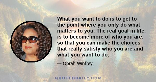 What you want to do is to get to the point where you only do what matters to you. The real goal in life is to become more of who you are, so that you can make the choices that really satisfy who you are and what you