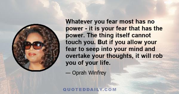 Whatever you fear most has no power - it is your fear that has the power. The thing itself cannot touch you. But if you allow your fear to seep into your mind and overtake your thoughts, it will rob you of your life.