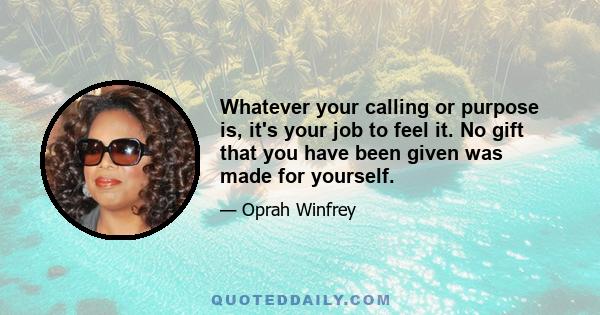 Whatever your calling or purpose is, it's your job to feel it. No gift that you have been given was made for yourself.