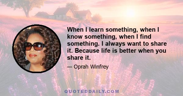 When I learn something, when I know something, when I find something. I always want to share it. Because life is better when you share it.