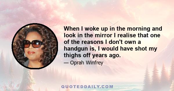 When I woke up in the morning and look in the mirror I realise that one of the reasons I don't own a handgun is, I would have shot my thighs off years ago.