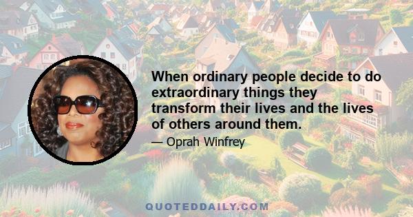 When ordinary people decide to do extraordinary things they transform their lives and the lives of others around them.