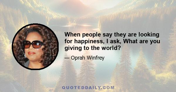 When people say they are looking for happiness, I ask, What are you giving to the world?