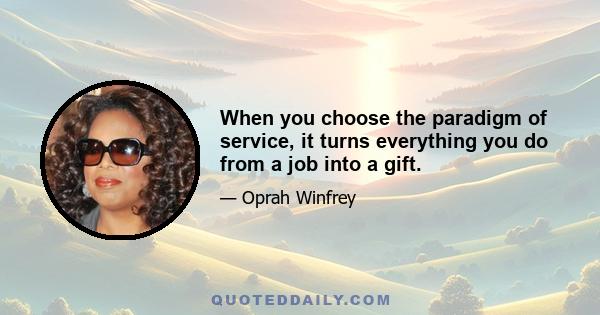 When you choose the paradigm of service, it turns everything you do from a job into a gift.